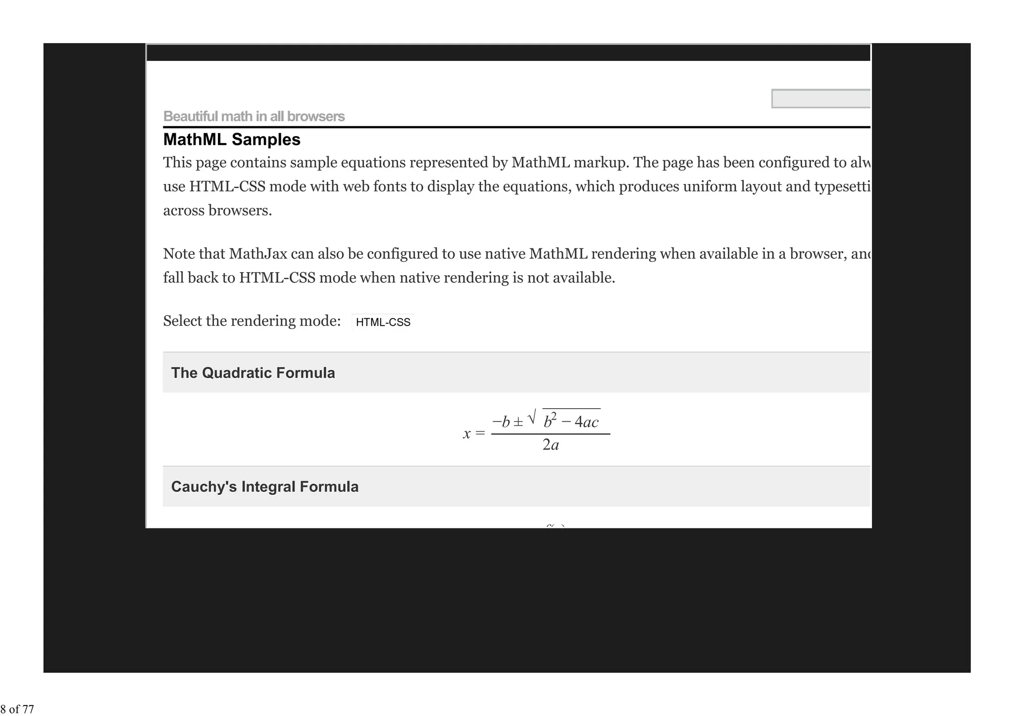 Beautiful math in all browsers
          MathML Samples
          This page contains sample equations represented by MathML markup. The page has been configured to always
          use HTML-CSS mode with web fonts to display the equations, which produces uniform layout and typesetting
          across browsers.

          Note that MathJax can also be configured to use native MathML rendering when available in a browser, and only
          fall back to HTML-CSS mode when native rendering is not available.

          Select the rendering mode:


           The Quadratic Formula

                                                               −−−−−−−
                                                        −b ± √ b2 − 4ac
                                                     x=
                                                               2a

           Cauchy's Integral Formula

                                                                 f(z)




8 of 77
 