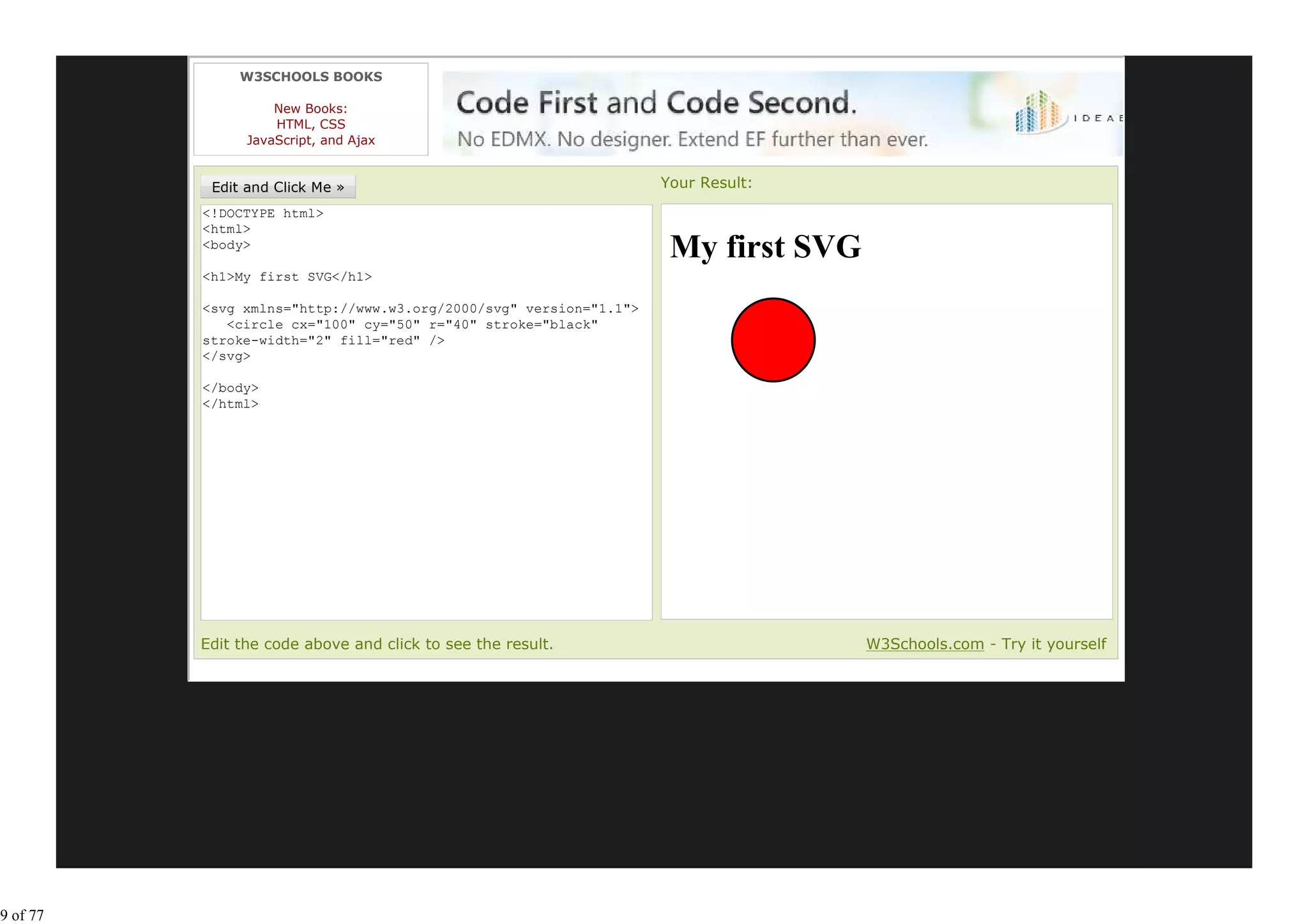 W3SCHOOLS BOOKS

                    New Books:
                    HTML, CSS
                JavaScript, and Ajax


                                                                   Your Result:
          <!DOCTYPE html>
          <html>
          <body>
                                                                    My first SVG
          <h1>My first SVG</h1>

          <svg xmlns="http://www.w3.org/2000/svg" version="1.1">
             <circle cx="100" cy="50" r="40" stroke="black"
          stroke-width="2" fill="red" />
          </svg>

          </body>
          </html>




          Edit the code above and click to see the result.                         W3Schools.com - Try it yourself




9 of 77
 