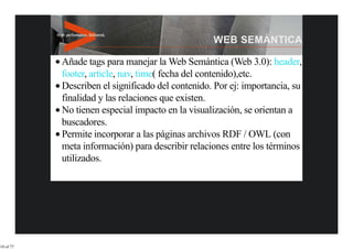 Añade tags para manejar la Web Semántica (Web 3.0): header,
           footer, article, nav, time( fecha del contenido),etc.
           Describen el significado del contenido. Por ej: importancia, su
           finalidad y las relaciones que existen.
           No tienen especial impacto en la visualización, se orientan a
           buscadores.
           Permite incorporar a las páginas archivos RDF / OWL (con
           meta información) para describir relaciones entre los términos
           utilizados.




10 of 77
 