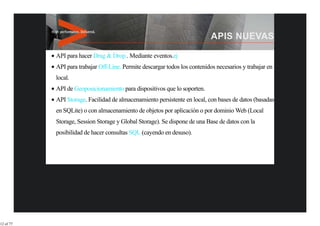 API para hacer Drag & Drop.. Mediante eventos.ej
           API para trabajar Off-Line. Permite descargar todos los contenidos necesarios y trabajar en
           local.
           API de Geoposicionamiento para dispositivos que lo soporten.
           API Storage. Facilidad de almacenamiento persistente en local, con bases de datos (basadas
           en SQLite) o con almacenamiento de objetos por aplicación o por dominio Web (Local
           Storage, Session Storage y Global Storage). Se dispone de una Base de datos con la
           posibilidad de hacer consultas SQL (cayendo en desuso).




12 of 77
 