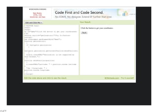 W3SCHOOLS BOOKS

                     New Books:
                     HTML, CSS
                 JavaScript, and Ajax


                                                                     Your Result:
           <!DOCTYPE html>
           <html>                                                     Click the button to get your coordinates:
           <body>
           <p id="demo">Click the button to get your coordinates:
           </p>
           <button onclick="getLocation()">Try It</button>
           <script>
           var x=document.getElementById("demo");
           function getLocation()
             {
             if (navigator.geolocation)
                {

           navigator.geolocation.getCurrentPosition(showPosition);
               }
             else{x.innerHTML="Geolocation is not supported by
           this browser.";}
             }
           function showPosition(position)
             {
             x.innerHTML="Latitude: " + position.coords.latitude
           +
             "<br />Longitude: " +
           position.coords.longitude;
             }
           </script>
           </body>
           Edit the code above and click to see the result.                                         W3Schools.com - Try it yourself




15 of 77
 