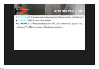 WebSockets. API de comunicación bidireccional entre páginas. Similar a los Sockets de C.
           WebWorkers . Hilos de ejecución en paralelo.
           ESTÁNDAR FUTURO. System Information API. Acceso al hardware a bajo nivel: red,
           archivos, CPU, Memoria, puertos USB, cámaras, micrófonos




16 of 77
 