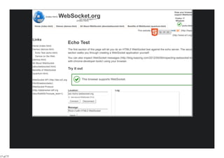 Does your browser

                       (index.html)   WebSocket.org      Are you plugged in?
                                                                                                                                              support WebSocket?
                                                                                                                                               Firefox 17
                                                      (index.html)                                                                             Windows

             Home (index.html)     Demos (demos.html)     All About WebSocket (aboutwebsocket.html)   Benefits of WebSocket (quantum.html)            (echo.html)

                                                                                                               This website powered by               (http://kaazing.com

                                                                                                                                             (http://www.w3.org/html/logo/

           Links
                                              Echo Test
           Home (index.html)
           Demos (demos.html)                 The first section of this page will let you do an HTML5 WebSocket test against the echo server. The second
             Echo Test (echo.html)            section walks you through creating a WebSocket application yourself.
             Demos on the Web
                                              You can also inspect WebSocket messages (http://blog.kaazing.com/2012/05/09/inspecting-websocket-traffic-
           (demos.html)
                                              with-chrome-developer-tools/) using your browser.
           All About WebSocket
           (aboutwebsocket.html)
           Benefits of WebSocket
                                              Try it out
           (quantum.html)

           WebSocket API (http://dev.w3.org                 This browser supports WebSocket.
           /html5/websockets/)
           WebSocket Protocol
           (http://datatracker.ietf.org       Location:                                   Log:
           /doc/rfc6455/?include_text=1)      ws://echo.websocket.org
                                                Use secure WebSocket (TLS)

                                               Connect       Disconnect

                                              Message:
                                              Rock it with HTML5 WebSocket

                                               Send




17 of 77
 