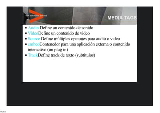 Audio Define un contenido de sonido
           VideoDefine un contenido de video
           Source Define múltiples opciones para audio o video
           embedContenedor para una aplicación externa o contenido
           interactivo (un plug in)
           TrackDefine track de texto (subtítulos)




19 of 77
 