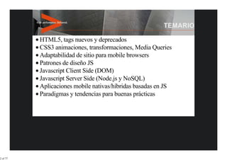 HTML5, tags nuevos y deprecados
          CSS3 animaciones, transformaciones, Media Queries
          Adaptabilidad de sitio para mobile browsers
          Patrones de diseño JS
          Javascript Client Side (DOM)
          Javascript Server Side (Node.js y NoSQL)
          Aplicaciones mobile nativas/híbridas basadas en JS
          Paradigmas y tendencias para buenas prácticas




2 of 77
 