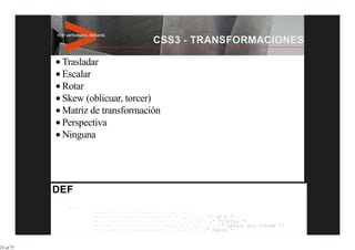 Trasladar
           Escalar
           Rotar
           Skew (oblicuar, torcer)
           Matriz de transformación
           Perspectiva
           Ninguna




            div{
                   transform:transformacion_a_aplicar;
                   -ms-transform:transformacion_a_aplicar; /* IE 9 */
                   -moz-transform:transformacion_a_aplicar; /* Firefox */
                   -webkit-transform:transformacion_a_aplicar; /* Safari and Chrome */
                   -o-transform:transformacion_a_aplicar; /* Opera */


23 of 77
 