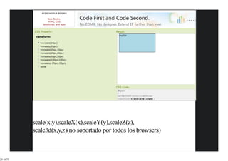 W3SCHOOLS BOOKS

                     New Books:
                     HTML, CSS
                 JavaScript, and Ajax


           CSS Property:                    Result:
                                              myDIV
            transform:

               translate(10px)
               translate(20px)
               translate(20px,10px)
               translate(20px,20px)
               translate(50px,50px)
               translate(100px,100px)
               translate(-25px,-25px)
               none




                                            CSS Code:
                                             #myDIV
                                             {
                                             background-color:lightblue;
                                             transform:translate(10px);




           scale(x,y),scaleX(x),scaleY(y),scaleZ(z),
           scale3d(x,y,z)(no soportado por todos los browsers)



25 of 77
 
