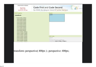 W3SCHOOLS BOOKS

                     New Books:
                     HTML, CSS
                 JavaScript, and Ajax


           CSS Property:                    Result:
                                             myDIV
            transform:

               skew(10deg,10deg)
               skew(20deg,20deg)
               skew(30deg,30deg)
               skew(40deg,40deg)
               skew(45deg,45deg)
               skew(50deg,50deg)
               skew(60deg,60deg)
               skew(70deg,70deg)
               skew(80deg,80deg)
               skew(90deg,90deg)
               skew(100deg,100deg)
               skew(110deg,110deg)
               skew(120deg,120deg)
               skew(130deg,130deg)          CSS Code:
               skew(140deg,140deg)           #myDIV
               skew(150deg,150deg)           {
                                             background-color:lightblue;
               skew(160deg,160deg)
                                             transform:skew(10deg,10deg));
               skew(170deg,170deg)




           transform: perspective( 400px ) ; perspective: 400px;




28 of 77
 
