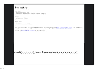 Perspective 1
           #red .box {
             background-color: red;
             transform: perspective( 600px ) rotateY( 45deg );
           }

           #blue {
             perspective: 600px;
           }

           #blue .box {
             background-color: blue;
             transform: rotateY( 45deg );
           }

           Sorry, your browser does not support CSS 3D transforms. Try viewing this page in Safari, Chrome, Firefox Aurora, or on an iOS device.

           Example for Intro to CSS 3D transforms by David DeSandro




           matrix(n,n,n,n,n,n),matrix3d(n,n,n,n,n,n,n,n,n,n,n,n,n,n,n,n)




29 of 77
 