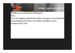 HTML5 es la evolución de HTML4.01
          Pero...
          No es un lenguaje propiamente dicho, sino que es una conjunción
          de tecnologías que fueron volviendose estándares con la
          evolución de la web




3 of 77
 