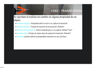 Se ejecutan al realizar un cambio en alguna propiedad de un
           objeto
             transition-property: Propiedad sobre la cual se va a aplicar la transición
             transition-duration: Tiempo de duración de la transición. Default 0
             transition-timing-function: Efecto temporal que se va a aplicar. Default "ease"
             transition-delay:Tiempo de espera antes de empezar la transición. Default 0
             transition: permite definir las propiedades anteriores en una sola línea




32 of 77
 