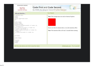 W3SCHOOLS BOOKS

                     New Books:
                     HTML, CSS
                 JavaScript, and Ajax


                                                                    Your Result:
           <!DOCTYPE html>
           <html>                                                    Note: This example does not work in Internet Explorer.
           <head>
           <style type="text/css">
           div
           {
           width:100px;
           height:100px;
           background:red;
           transition-property:width 1s linear 2s;
           /* Firefox 4 */
           -moz-transition:width 1s linear 2s;                       Hover over the div element above, to see the transition effect.
           /* Safari and Chrome */
           -webkit-transition:width 1s linear 2s;
           /* Opera */
                                                                     Note: The transition effect will wait 2 seconds before starting.
           -o-transition:width 1s linear 2s;
           }

           div:hover
           {
           width:200px;
           }
           </style>
           </head>
           <body>

           <p><b>Note:</b> This example does not work in Internet
           Edit the code above and click to see the result.                                        W3Schools.com - Try it yourself




34 of 77
 