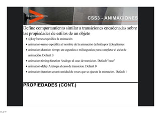 Define comportamiento similar a transiciones encadenadas sobre
           las propiedades de estilos de un objeto
             @keyframes especifica la animación
             animation-name especifica el nombre de la animación definida por @keyframes
             animation-duration tiempo en segundos o milisegundos para completar el ciclo de
             animación. Default 0
             animation-timing-function Análogo al caso de transicion. Default "ease"
             animation-delay Análogo al caso de transicion. Default 0
             animation-iteration-count cantidad de veces que se ejecuta la animación. Default 1




35 of 77
 