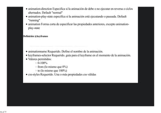 animation-direction Especifica si la animación de debe o no ejecutar en reversa o ciclos
               alternados. Default "normal"
               animation-play-state especifica si la animación está ejecutando o pausada. Default
               "running"
               animation Forma corta de especificar las propiedades anteriores, excepto animation-
               play-state

           Definición @keyframes


                @keyframes animationname {keyframes-selector {css-styles;}}


               animationname Requerido. Define el nombre de la animación.
               keyframes-selector Requerido. guía para el keyframe en el momento de la animación.
               Valores permitidos:
                       0-100%
                       from (lo mismo que 0%)
                       to (lo mismo que 100%)
               css-styles Requerido. Una o más propiedades css válidas




36 of 77
 