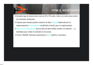Incorpora tags de manera nativa (canvas 2D y 3D, audio, video) con codecs para mostrar
          los contenidos multimedia.
          Etiquetas para manejar grandes conjuntos de datos: Datagrid(deprecado por no
          implementación),Command, menu(redefinido en html5, pero no implementado).
          Mejoras en los formularios. Nuevos tipos de datos (eMail, number, url, datetime …) y
          facilidades para validar el contenido sin Javascript.
          Visores: MathML (fórmulas matemáticas) y SVG (gráficos vectoriales).




4 of 77
 