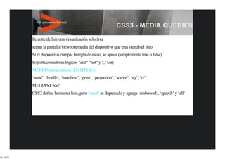 Permite definir una visualización selectiva
           según la pantalla/viewport/media del dispositivo que está viendo el sitio
           Si el dispositivo cumple la regla de estilo, se aplica (simplemente true o false)
           Soporta conectores lógicos "and" "not" y "," (or)
           MEDIAS (dispositivos) EN HTML4:
           ‘aural’, ‘braille’, ‘handheld’, ‘print’, ‘projection’, ‘screen’, ‘tty’, ‘tv’
           MEDIAS CSS2:
           CSS2 define la misma lista, pero ‘aural’ es deprecado y agrega ‘embossed’, ‘speech’ y ‘all’




46 of 77
 
