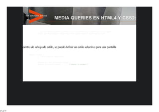 <link rel="stylesheet" type="text/css" media="screen" href="sans-serif.css">
                        <link rel="stylesheet" type="text/css" media="print" href="serif.css">




           dentro de la hoja de estilo, se puede definir un estilo selectivo para una pantalla

                @media screen {
                         * { font-family: sans-serif }
                         }

                        @media all and (min-width:500px) { … }
                        @media (min-width:500px) { … } /*(Hacen lo mismo)*/




47 of 77
 