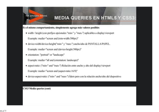 Es el mismo comportamiento, simplemente agrega más valores posibles
               width / height (con prefijos opcionales "min-" y "max-") aplicables a display/viewport
               Example: media="screen and (min-width:500px)"

               device-width/device-height("min-" y "max-") ancho/alto de PANTALLA/PAPEL.
               Example: media="screen and (device-height:500px)"
               orientation: "portrait" or "landscape"

               Example: media="all and (orientation: landscape)"

               aspect-ratio: ("min-" and "max-") Relación entre ancho y alto del display/viewport

               Example: media="screen and (aspect-ratio:16/9)"

               device-aspect-ratio: ("min-" and "max-") Ídem pero con la relación ancho/alto del dispositivo



           CSS3 Media queries (cont)




48 of 77
 