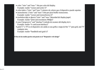 color: "min-" and "max-" :bits por color del display.
               Example: media="screen and (color:3)"
               color-index: ("min-" and "max-") número de colores que el dispositivo puede soportar.
               monochrome: ("min-" and "max-") bits por pixel buffer monocromo.
               Example: media="screen and (monochrome:2)"
               resolution:(dpi or dpcm) ("min-" and "max-")densidad del display/papel.
               Example: media="print and (resolution:300dpi)"
               scan:("progressive" and "interlace") método de escaneo del display de tv
               Example: media="tv and (scan:interlace)"
               grid:("1" ó "0") si el dispositivo de salida es una grilla o mapa de bits "1" para grid, and "0"
               cualquier otro.
               Example: media="handheld and (grid:1)"

           El foco de las media queries está puesto en el "Responsive web design"




49 of 77
 