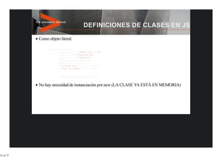 Como objeto literal:

               var presentacion = {
                        this.titulo = 'HTML5,CSS3 Y JS';
                        this.tipo = 'Presentación';
                        this.autor = 'F.Ferrero';
                        this.getInfo = function() {
                        return this.titulo +
                        ' Dictado por: ' + this.author +
                        ' tipo de clase:' this.type;
                        };
                   }
                        alert (presentacion.getInfo());


           No hay necesidad de instanciación por new (LA CLASE YA ESTÁ EN MEMORIA)




53 of 77
 