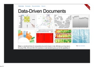 Overview     Examples     Documentation     Source




           D3.js is a JavaScript library for manipulating documents based on data. D3 helps you bring data to    See more examples.

           life using HTML, SVG and CSS. D3’s emphasis on web standards gives you the full capabilities of
           modern browsers without tying yourself to a proprietary framework, combining powerful visualization




58 of 77
 