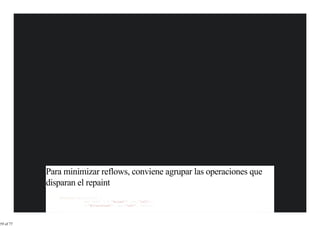 Para minimizar reflows, conviene agrupar las operaciones que
           disparan el repaint
              function paintSlow() {
                           var left1 = $('#elem1').css('left');
                           $('#otherElem1').css('left', left);




59 of 77
 