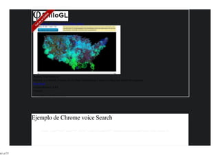 Home Demos API Docs Discuss Blog About




           Explore Wind Patterns
           PhiloGL is a WebGL Framework for Data Visualization, Creative Coding and Game Development.
           Download
           Current Release: 1.5.1
           Features

                Idiomatic JavaScript




           Ejemplo de Chrome voice Search
                <input type="text" name="s" id="s" x-webkit-speech="" onwebkitspeechchange="alert(this.value);">




63 of 77
 
