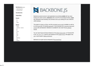 Backbone.js gives structure to web applications by providing models with key-value
           binding and custom events, collections with a rich API of enumerable functions, views
           with declarative event handling, and connects it all to your existing API over a RESTful
           JSON interface.


           The project is hosted on GitHub, and the annotated source code is available, as well as
           an online test suite, an example application, a list of tutorials and a long list of real-world
           projects that use Backbone. Backbone is available for use under the MIT software
           license.


           You can report bugs and discuss features on the GitHub issues page, on Freenode IRC
           in the #documentcloud channel, post questions to the Google Group, add pages to the
           wiki or send tweets to @documentcloud.


           Backbone is an open-source component of DocumentCloud.




66 of 77
 