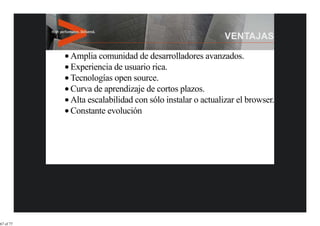 Amplia comunidad de desarrolladores avanzados.
           Experiencia de usuario rica.
           Tecnologías open source.
           Curva de aprendizaje de cortos plazos.
           Alta escalabilidad con sólo instalar o actualizar el browser.
           Constante evolución




67 of 77
 