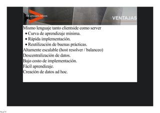 Mismo lenguaje tanto clientside como server
              Curva de aprendizaje mínima.
              Rápida implementación.
              Reutilización de buenas prácticas.
           Altamente escalable (host resolver / balanceo)
           Descentralización de datos.
           Bajo costo de implementación.
           Fácil aprendizaje.
           Creación de datos ad hoc.




70 of 77
 
