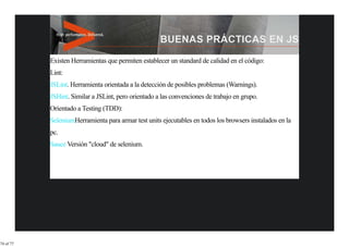 Existen Herramientas que permiten establecer un standard de calidad en el código:
           Lint:
           JSLint. Herramienta orientada a la detección de posibles problemas (Warnings).
           JSHint. Similar a JSLint, pero orientado a las convenciones de trabajo en grupo.
           Orientado a Testing (TDD):
           SeleniumHerramienta para armar test units ejecutables en todos los browsers instalados en la
           pc.
           Sauce Versión "cloud" de selenium.




74 of 77
 