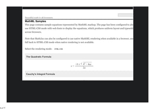 Beautiful math in all browsers
          MathML Samples
          This page contains sample equations represented by MathML markup. The page has been configured to always
          use HTML-CSS mode with web fonts to display the equations, which produces uniform layout and typesetting
          across browsers.

          Note that MathJax can also be configured to use native MathML rendering when available in a browser, and only
          fall back to HTML-CSS mode when native rendering is not available.

          Select the rendering mode:


           The Quadratic Formula

                                                               −−−−−−−
                                                        −b ± √ b2 − 4ac
                                                     x=
                                                               2a

           Cauchy's Integral Formula

                                                                 f(z)




8 of 77
 