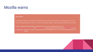 Mozilla warns
Deprecated
This feature has been removed from the Web standards. Though some browsers may still support it, it is in the
process of being dropped. Do not use it in old or new projects. Pages or Web apps using it may break at any time.
Using the application caching feature described here is at this point highly discouraged; it’s in the process of being
removed from the Web platform. Use Service Workers instead. In fact as of Firefox 44, when AppCache is used to
provide offline support for a page a warning message is now displayed in the console advising developers to use
Service workers instead
 