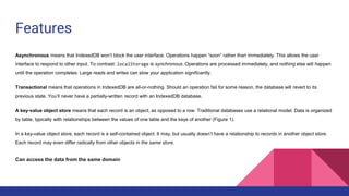 Features
Asynchronous means that IndexedDB won’t block the user interface. Operations happen “soon” rather than immediately. This allows the user
interface to respond to other input. To contrast: localStorage is synchronous. Operations are processed immediately, and nothing else will happen
until the operation completes. Large reads and writes can slow your application significantly.
Transactional means that operations in IndexedDB are all-or-nothing. Should an operation fail for some reason, the database will revert to its
previous state. You’ll never have a partially-written record with an IndexedDB database.
A key-value object store means that each record is an object, as opposed to a row. Traditional databases use a relational model. Data is organized
by table, typically with relationships between the values of one table and the keys of another (Figure 1).
In a key-value object store, each record is a self-contained object. It may, but usually doesn’t have a relationship to records in another object store.
Each record may even differ radically from other objects in the same store.
Can access the data from the same domain
 