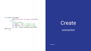 Create
if (!window.indexedDB) {
alert("Oops, Does not support IndexedDB");
} else {
//Create database
var dbName = 'myDB';// Database name
var dbVersion = 2;// Database version
var crDB = window.indexedDB.open(dbName,
dbVersion);
} connection
 
