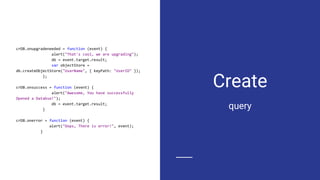 Create
crDB.onupgradeneeded = function (event) {
alert("That's cool, we are upgrading");
db = event.target.result;
var objectStore =
db.createObjectStore("UserName", { keyPath: "UserID" });
};
crDB.onsuccess = function (event) {
alert("Awesome, You have successfully
Opened a Databse!");
db = event.target.result;
}
crDB.onerror = function (event) {
alert("Oops, There is error!", event);
}
query
 