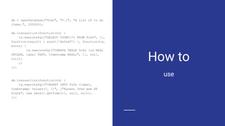 How to
db = openDatabase("ToDo", "0.1", "A list of to do
items.", 200000);
db.transaction(function(tx) {
tx.executeSql("SELECT COUNT(*) FROM ToDo", [],
function(result) { alert('dsfsdf') }, function(tx,
error) {
tx.executeSql("CREATE TABLE ToDo (id REAL
UNIQUE, label TEXT, timestamp REAL)", [], null,
null);
})
});
db.transaction(function(tx) {
tx.executeSql("INSERT INTO ToDo (label,
timestamp) values(?, ?)", ["Купить iPad или HP
Slate", new Date().getTime()], null, null);
});
use
 