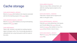Cache storage
Cache.match(request, options)
Returns a Promise that resolves to the response associated
with the first matching request in the Cache object.
Cache.matchAll(request, options)
Returns a Promise that resolves to an array of all matching
requests in the Cache object.
Cache.add(request)
Takes a URL, retrieves it and adds the resulting response
object to the given cache. This is functionally equivalent to
calling fetch(), then using Cache.put() to add the results to
the cache.
Cache.addAll(requests)
Takes an array of URLs, retrieves them, and
adds the resulting response objects to the
given cache.
Cache.put(request, response)
Takes both a request and its response and
adds it to the given cache.
Cache.delete(request, options)
Finds the Cache entry whose key is the request,
and if found, deletes the Cache entry and
returns a Promise that resolves to true. If no
Cache entry is found, it returns false.
Cache.keys(request, options)
Returns a Promise that resolves to an array of
Cache keys.
 