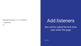 Add listeners
this will be called the first time
user enter the page
self.addEventListener('install', function(e) {
e.waitUntil();
});
 