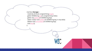 interface Storage {
readonly attribute unsigned long length;
getter DOMString key(in unsigned long index);
getter any getItem(in DOMString key);
setter creator void setItem(in DOMString key, in any data);
deleter void removeItem(in DOMString key);
void clear();
};
 