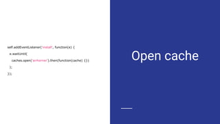 Open cache
self.addEventListener('install', function(e) {
e.waitUntil(
caches.open('airhorner').then(function(cache) {})
);
});
 