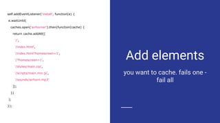 Add elements
you want to cache. fails one -
fail all
self.addEventListener('install', function(e) {
e.waitUntil(
caches.open('airhorner').then(function(cache) {
return cache.addAll([
'/',
'/index.html',
'/index.html?homescreen=1',
'/?homescreen=1',
'/styles/main.css',
'/scripts/main.min.js',
'/sounds/airhorn.mp3'
]);
})
);
});
 