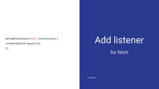 Add listener
for fetch
self.addEventListener('fetch', function(event) {
console.log(event.request.url);
});
 