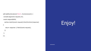 Enjoy!
self.addEventListener('fetch', function(event) {
console.log(event.request.url);
event.respondWith(
caches.match(event.request).then(function(response)
{
return response || fetch(event.request);
})
);
});
 
