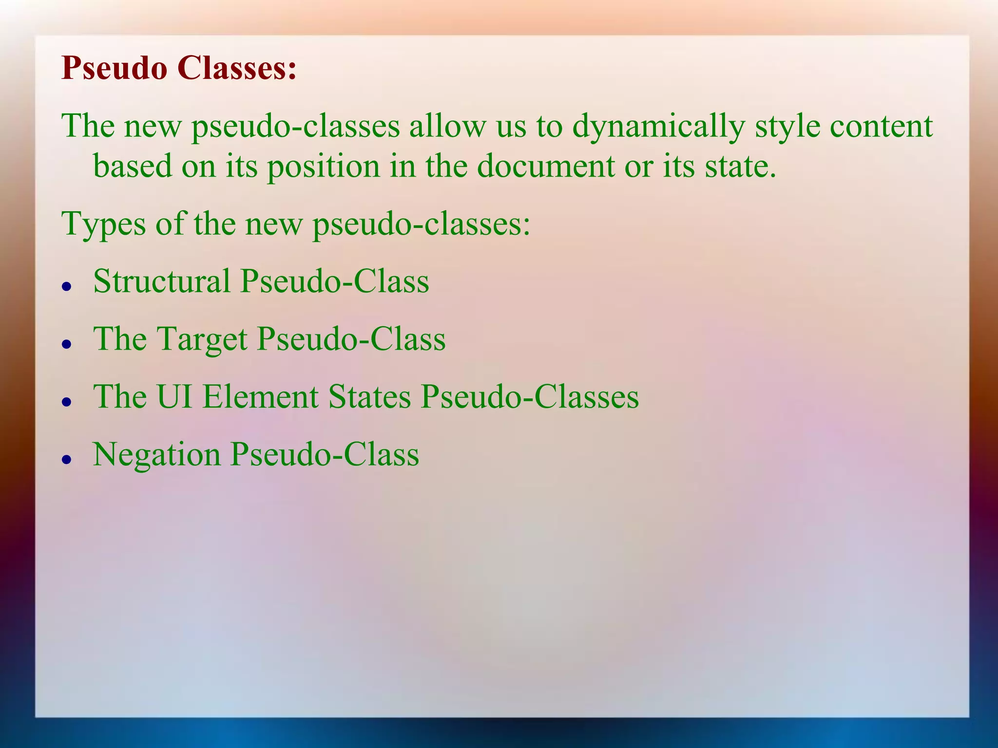 Pseudo Classes:
The new pseudo-classes allow us to dynamically style content
  based on its position in the document or its state.
Types of the new pseudo-classes:
   Structural Pseudo-Class
   The Target Pseudo-Class
   The UI Element States Pseudo-Classes
   Negation Pseudo-Class
 