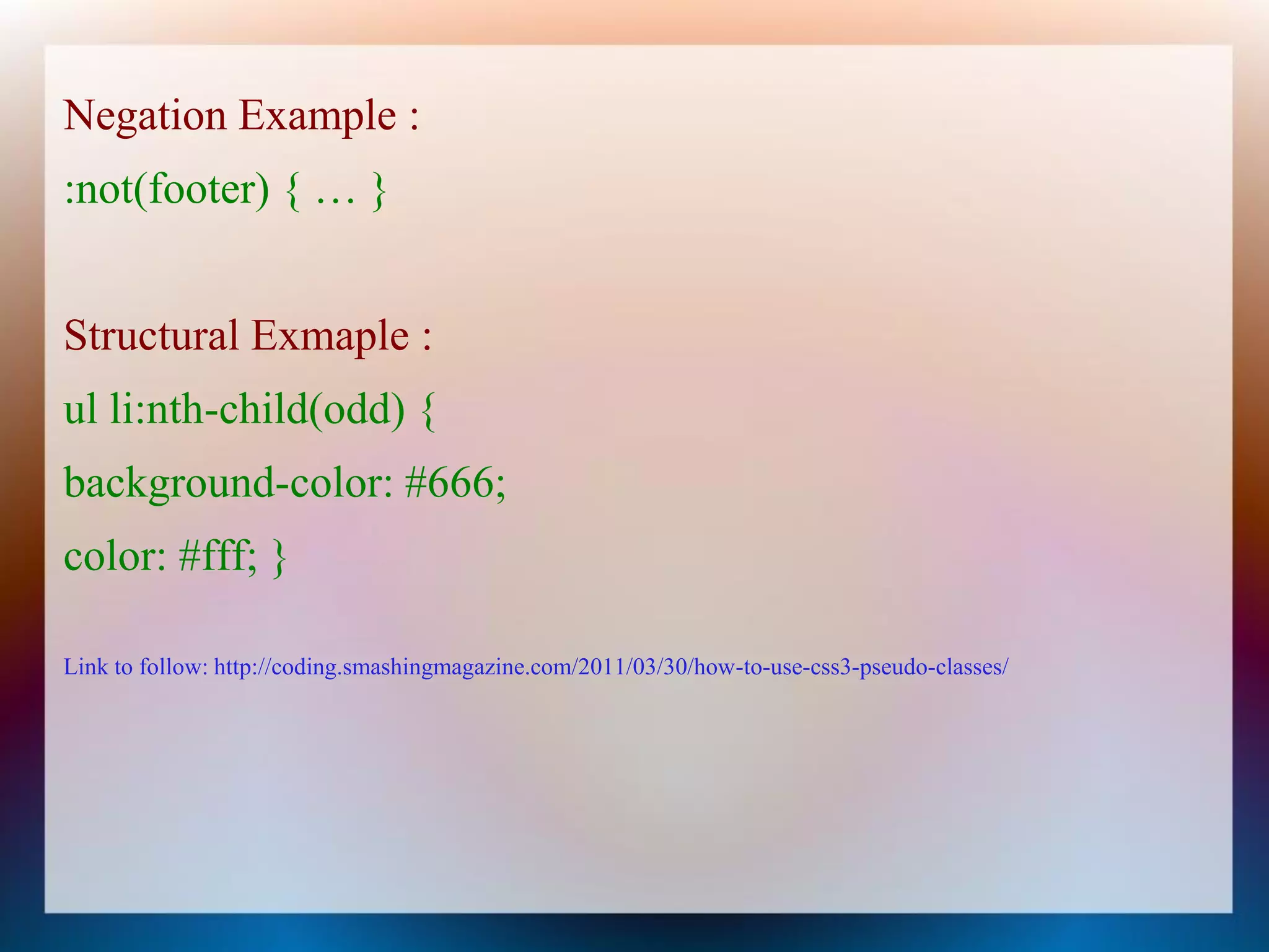 Negation Example :
:not(footer) { … }


Structural Exmaple :
ul li:nth-child(odd) {
background-color: #666;
color: #fff; }

Link to follow: http://coding.smashingmagazine.com/2011/03/30/how-to-use-css3-pseudo-classes/
 