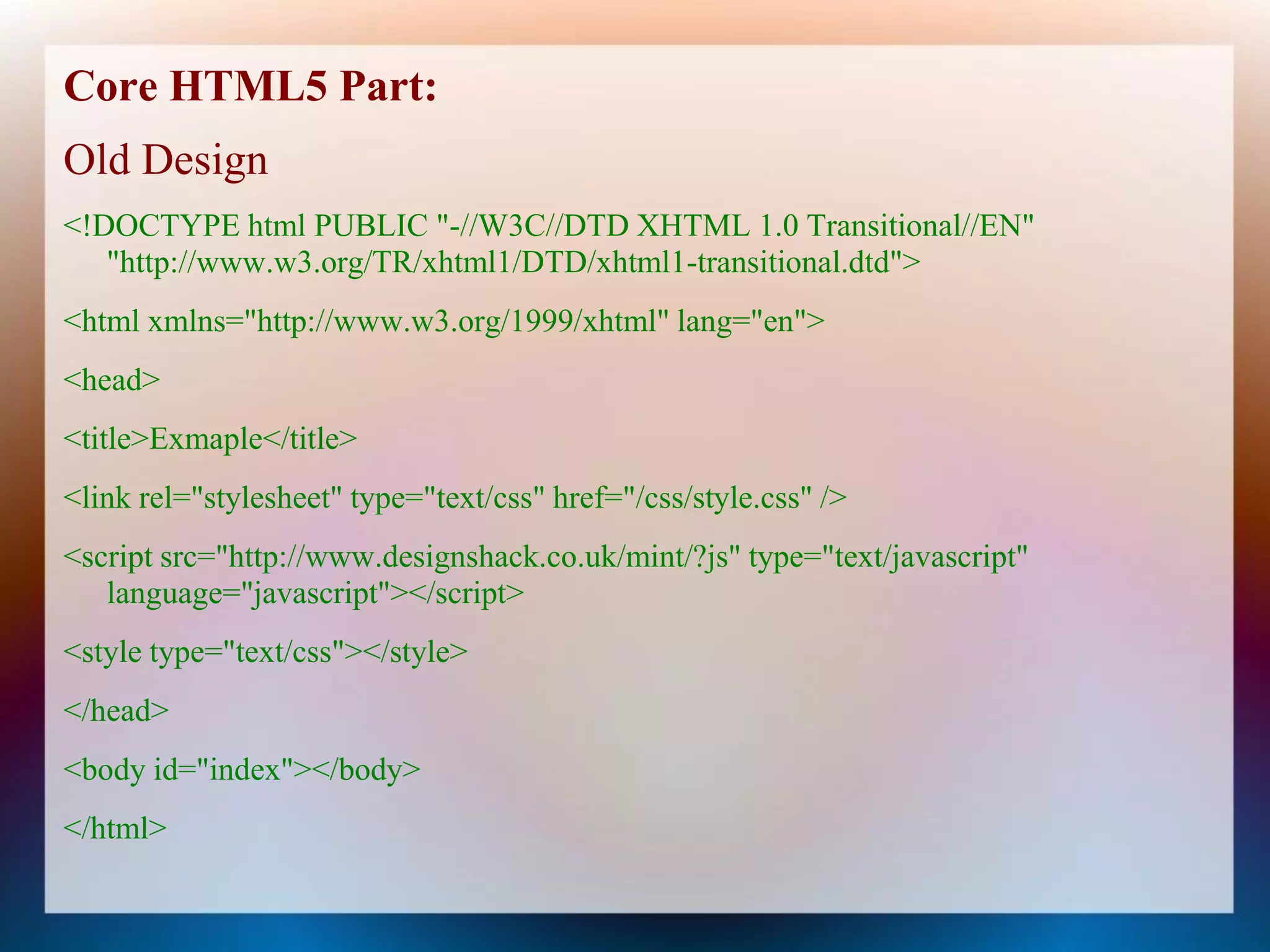 Core HTML5 Part:
Old Design
<!DOCTYPE html PUBLIC "-//W3C//DTD XHTML 1.0 Transitional//EN"
   "http://www.w3.org/TR/xhtml1/DTD/xhtml1-transitional.dtd">
<html xmlns="http://www.w3.org/1999/xhtml" lang="en">
<head>
<title>Exmaple</title>
<link rel="stylesheet" type="text/css" href="/css/style.css" />
<script src="http://www.designshack.co.uk/mint/?js" type="text/javascript"
   language="javascript"></script>
<style type="text/css"></style>
</head>
<body id="index"></body>
</html>
 