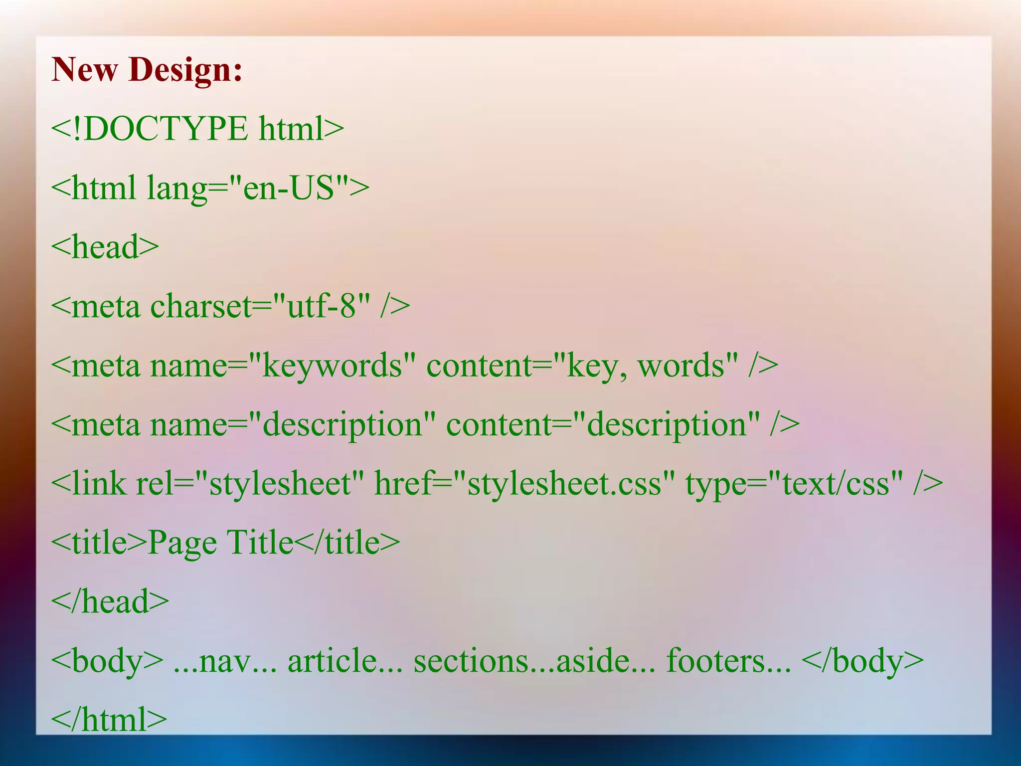 New Design:
<!DOCTYPE html>
<html lang="en-US">
<head>
<meta charset="utf-8" />
<meta name="keywords" content="key, words" />
<meta name="description" content="description" />
<link rel="stylesheet" href="stylesheet.css" type="text/css" />
<title>Page Title</title>
</head>
<body> ...nav... article... sections...aside... footers... </body>
</html>
 