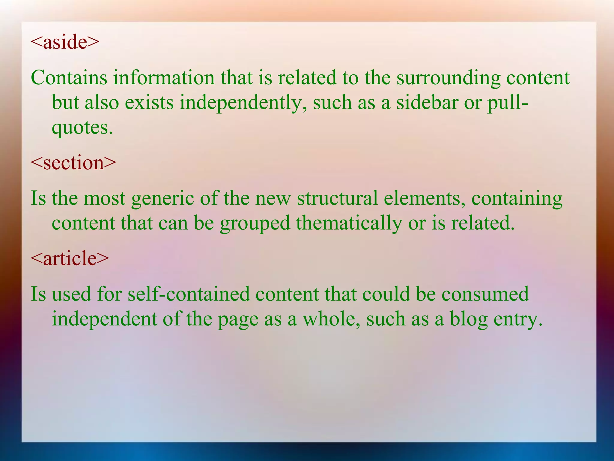 <aside>
Contains information that is related to the surrounding content
  but also exists independently, such as a sidebar or pull-
  quotes.
<section>
Is the most generic of the new structural elements, containing
   content that can be grouped thematically or is related.
<article>
Is used for self-contained content that could be consumed
   independent of the page as a whole, such as a blog entry.
 