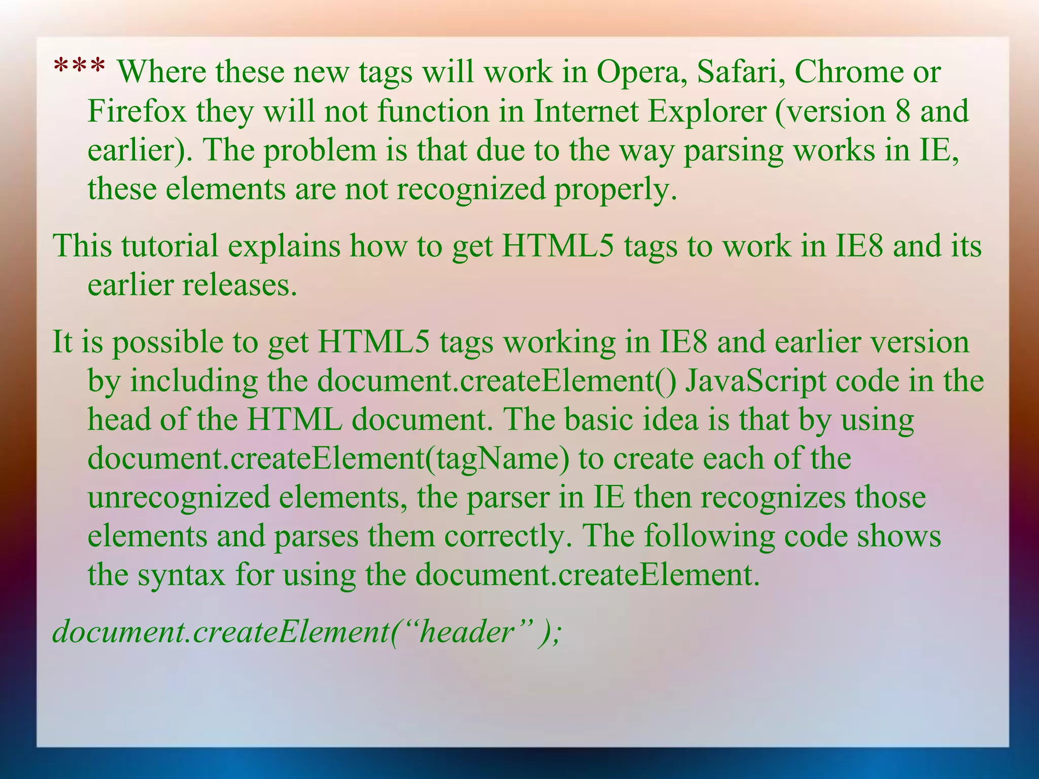 *** Where these new tags will work in Opera, Safari, Chrome or
  Firefox they will not function in Internet Explorer (version 8 and
  earlier). The problem is that due to the way parsing works in IE,
  these elements are not recognized properly.
This tutorial explains how to get HTML5 tags to work in IE8 and its
  earlier releases.
It is possible to get HTML5 tags working in IE8 and earlier version
    by including the document.createElement() JavaScript code in the
    head of the HTML document. The basic idea is that by using
    document.createElement(tagName) to create each of the
    unrecognized elements, the parser in IE then recognizes those
    elements and parses them correctly. The following code shows
    the syntax for using the document.createElement.
document.createElement(“header” );
 